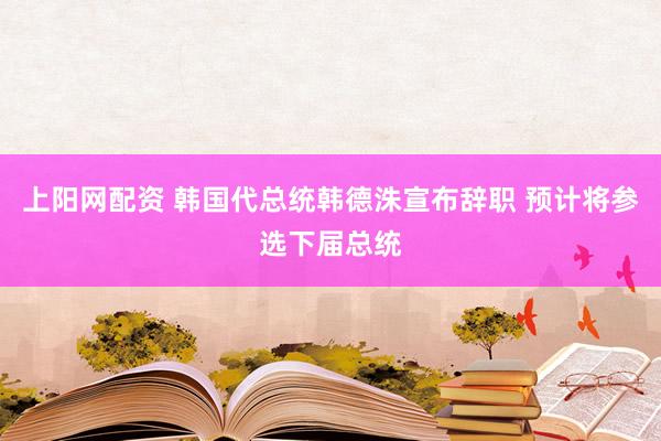 上阳网配资 韩国代总统韩德洙宣布辞职 预计将参选下届总统