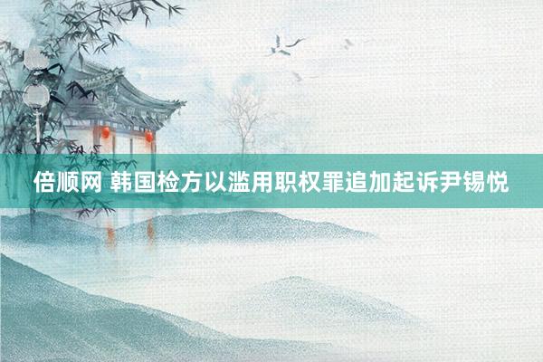 倍顺网 韩国检方以滥用职权罪追加起诉尹锡悦