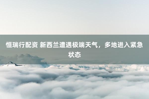 恒瑞行配资 新西兰遭遇极端天气，多地进入紧急状态