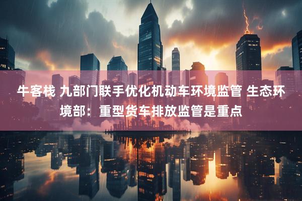 牛客栈 九部门联手优化机动车环境监管 生态环境部：重型货车排放监管是重点