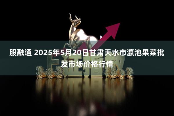 股融通 2025年5月20日甘肃天水市瀛池果菜批发市场价格行情