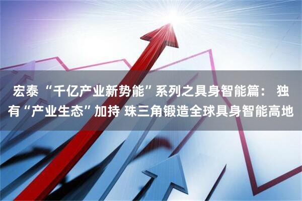 宏泰 “千亿产业新势能”系列之具身智能篇： 独有“产业生态”加持 珠三角锻造全球具身智能高地