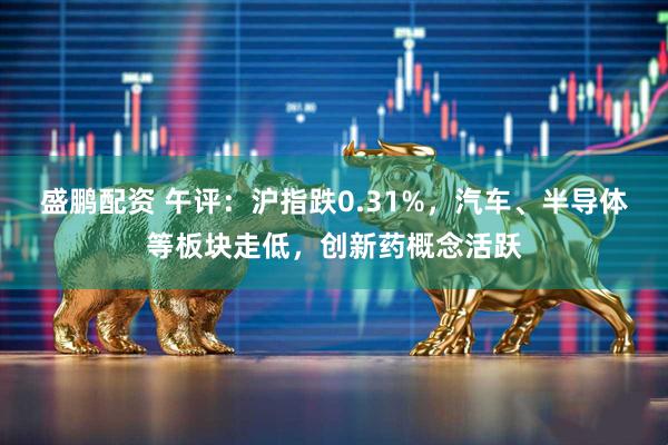 盛鹏配资 午评：沪指跌0.31%，汽车、半导体等板块走低，创新药概念活跃