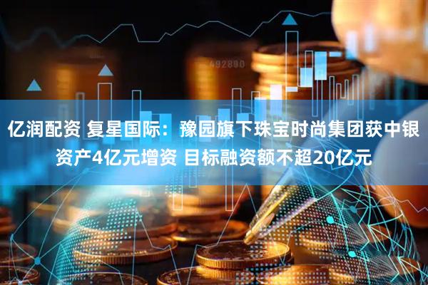 亿润配资 复星国际：豫园旗下珠宝时尚集团获中银资产4亿元增资 目标融资额不超20亿元