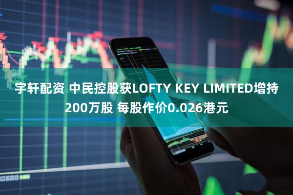 宇轩配资 中民控股获LOFTY KEY LIMITED增持200万股 每股作价0.026港元
