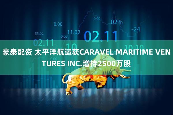 豪泰配资 太平洋航运获CARAVEL MARITIME VENTURES INC.增持2500万股