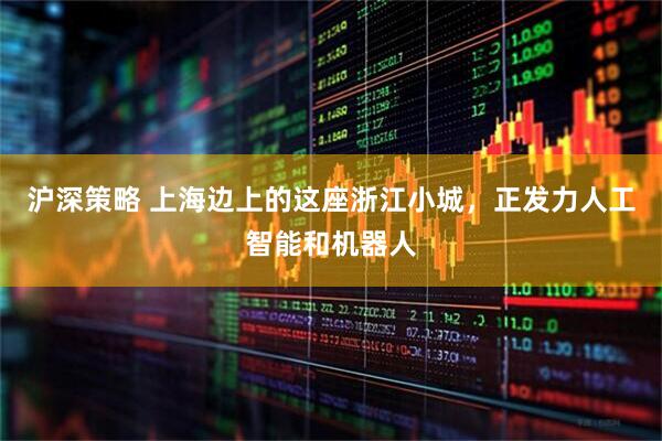 沪深策略 上海边上的这座浙江小城，正发力人工智能和机器人