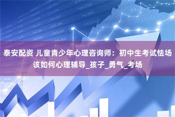 泰安配资 儿童青少年心理咨询师：初中生考试怯场该如何心理辅导_孩子_勇气_考场