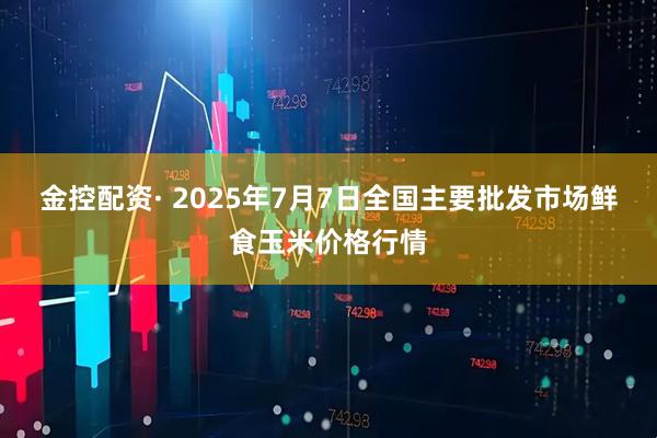 金控配资· 2025年7月7日全国主要批发市场鲜食玉米价格行情