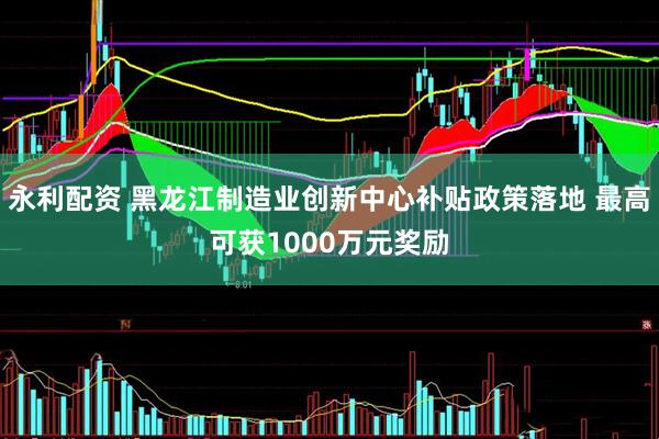 永利配资 黑龙江制造业创新中心补贴政策落地 最高可获1000万元奖励