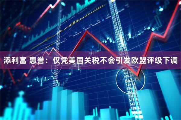 添利富 惠誉：仅凭美国关税不会引发欧盟评级下调