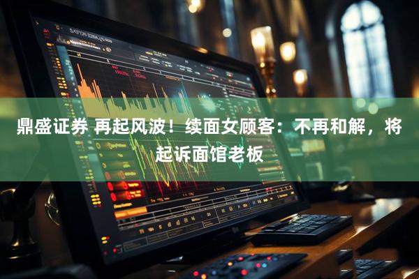 鼎盛证券 再起风波！续面女顾客：不再和解，将起诉面馆老板