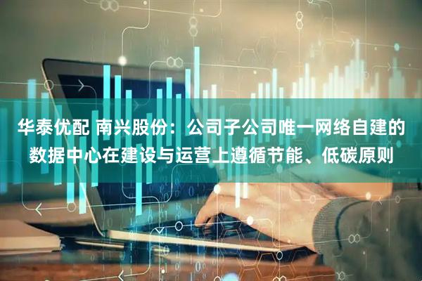 华泰优配 南兴股份：公司子公司唯一网络自建的数据中心在建设与运营上遵循节能、低碳原则