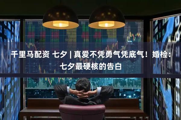 千里马配资 七夕 | 真爱不凭勇气凭底气！婚检：七夕最硬核的告白