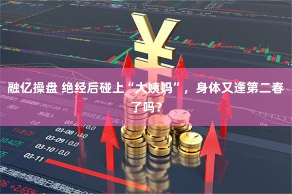 融亿操盘 绝经后碰上“大姨妈”，身体又逢第二春了吗？