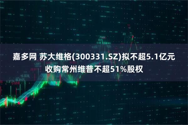 嘉多网 苏大维格(300331.SZ)拟不超5.1亿元收购常州维普不超51%股权