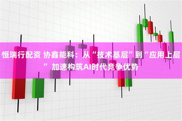 恒瑞行配资 协鑫能科：从“技术基层”到“应用上层” 加速构筑AI时代竞争优势