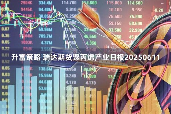 升富策略 瑞达期货聚丙烯产业日报20250611