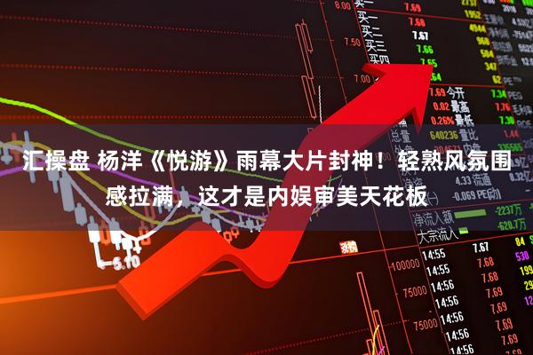 汇操盘 杨洋《悦游》雨幕大片封神！轻熟风氛围感拉满，这才是内娱审美天花板