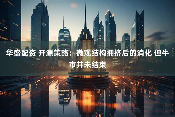 华盛配资 开源策略：微观结构拥挤后的消化 但牛市并未结束