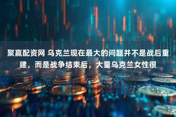 聚赢配资网 乌克兰现在最大的问题并不是战后重建，而是战争结束后，大量乌克兰女性很